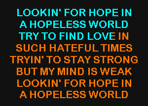 LOOKIN' FOR HOPE IN
A HOPELESS WORLD
TRYTO FIND LOVE IN
SUCH HATEFULTIMES
TRYIN' TO STAY STRONG
BUT MY MIND IS WEAK

LOOKIN' FOR HOPE IN
A HOPELESS WORLD