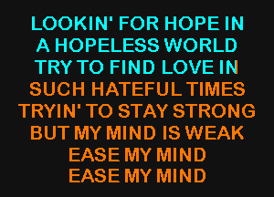 LOOKIN' FOR HOPE IN
A HOPELESS WORLD
TRYTO FIND LOVE IN
SUCH HATEFULTIMES
TRYIN' TO STAY STRONG
BUT MY MIND IS WEAK

EASE MY MIND
EASE MY MIND