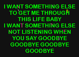 I WANT SOMETHING ELSE
T0 G ET ME TH ROUGH
THIS LIFE BABY
I WAN' l' SOMETHING ELSE
NOT LISTENING WHEN
YOU SAY GOODBYE
GOODBYE GOODBYE
GOODBYE