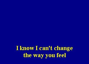 I know I can't change
the way you feel