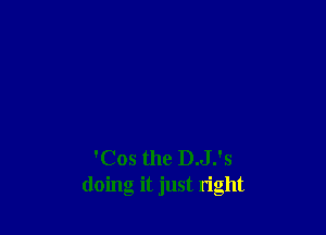 'Cos the D.J.'s
doing it just right