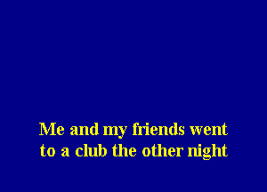 Me and my friends went
to a club the other night