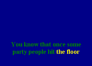 You know that once some
party people hit the floor