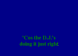 'Cos the D.J.'s
doing it just right