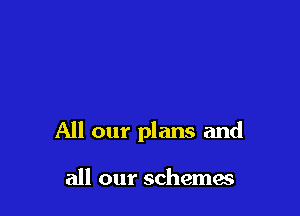 All our plans and

all our schema?