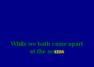 While we both came apart
at the seams