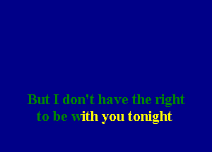 But I don't have the right
to be with you tonight