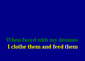 When faced With my demons
I clothe them and feed them