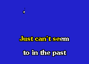 Just can't seem

to in the past