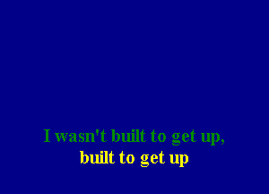 I wasn't built to get up,
built to get up