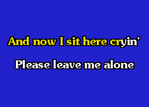 And now I sit here cryin'

Please leave me alone