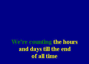 We're counting the hours
and days till the end
of all time