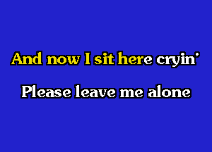 And now I sit here cryin'

Please leave me alone