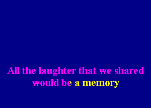 All the laughter that we shared
would be a memory
