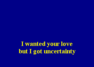 I wanted your love
but I got uncertainty