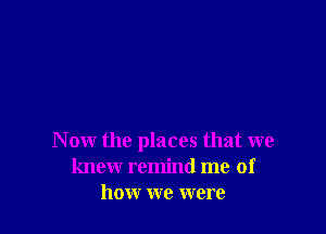 N ow the places that we
knew remind me of
how we were