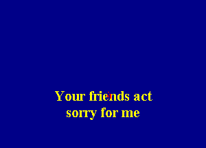 Your friends act
sorry for me