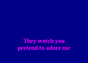 They watch you
pretend to adore me