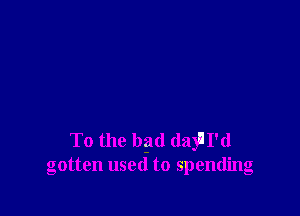 To the bad dayll'd
gotten used to spending