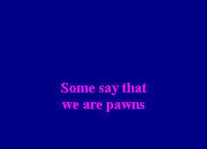 Some say that
we are pawns