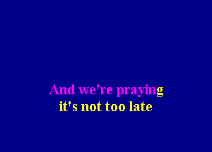 And we're praying
it's not too late