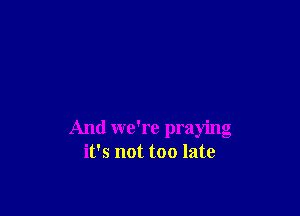 And we're praying
it's not too late