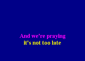 And we're praying
it's not too late