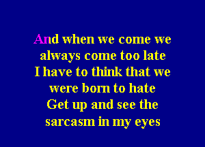 And when we come we
always come too late
I have to think that we
were born to hate
Get up and see the

sarcasm in my eyes I