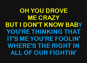 0H YOU DROVE
MECRAZY
BUT I DON'T KNOW BABY
YOU'RETHINKING THAT
IT'S MEYOU'RE FOOLIN'
WHERE'S THE RIGHT IN
ALL OF OUR FIGHTIN'