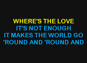 WHERE'S THE LOVE
IT'S NOT ENOUGH
IT MAKES THE WORLD G0
'ROUND AND 'ROUND AND