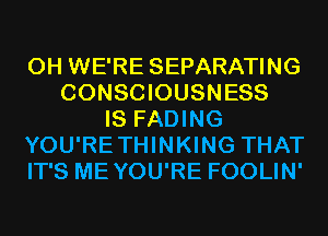 0H WE'RE SEPARATING
CONSCIOUSNESS
IS FADING
YOU'RETHINKING THAT
IT'S MEYOU'RE FOOLIN'