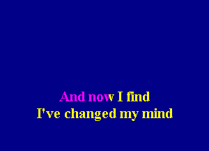 And now I fmd
I've changed my mind