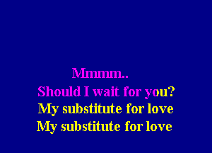 Mmmm

Should I wait for you?
My substitute for love
My substitute for love