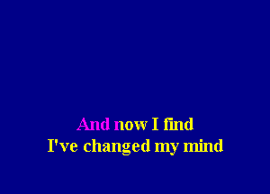 And now I fmd
I've changed my mind
