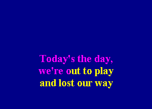 Today's the day,
we're out to play
and lost our way