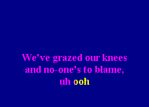 We've grazed our knees
and no-one's to blame,
uh ooh