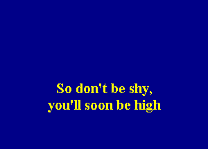 So don't be shy,
you'll soon be high