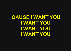 'CAUSE I WANT YOU
I WANT YOU

I WANT YOU
I WANT YOU