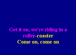Get it on, we're riding in a
roller-coaster
Come on, come on