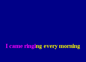 I came ringing every morning