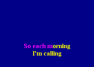 So each morning
I'm calling