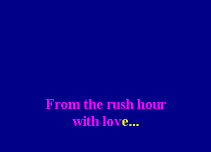 From the rush hour
with love...