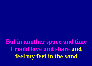 But in another space and time
I could love and share and
feel my feet in the sand