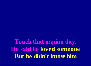 Touch that gaping day.
He said he loved someone
But he didn't knowr him