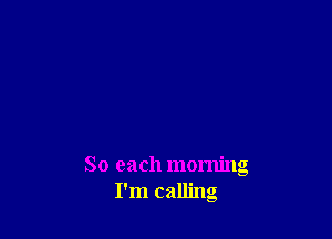 So each morning
I'm calling