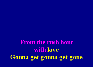 From the rush hour
with love
Gonna get gonna get gone