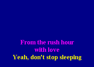 From the rush hour
with love
Yeah, don't stop sleeping