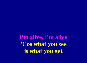 I'm alive, I'm alive
'Cos what you see
is what you get