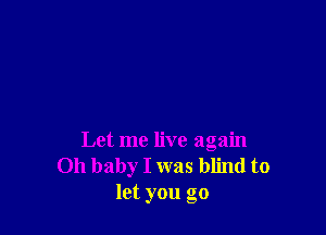 Let me live again
Oh baby I was blind to
let you go