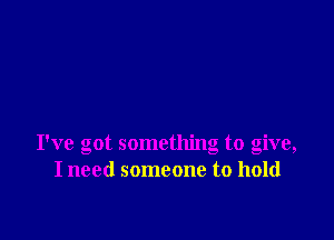 I've got something to give,
I need someone to hold